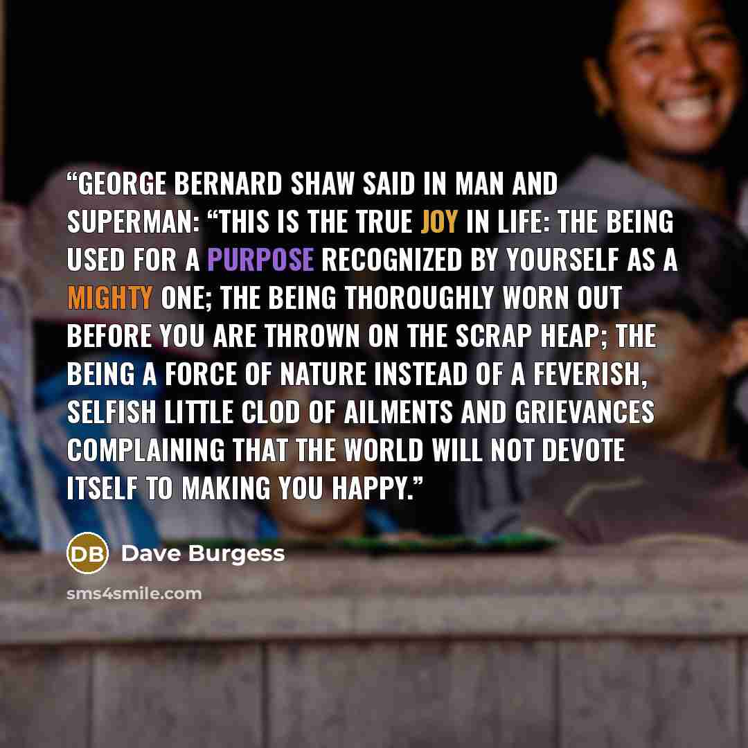 “George Bernard Shaw said in Man and Superman: “This is the true joy in life: the being used for a purpose recognized by yourself as a mighty one; the being thoroughly worn out before you are thrown on the scrap heap; the being a force of nature instead of a feverish, selfish little clod of…” quote by Dave Burgess