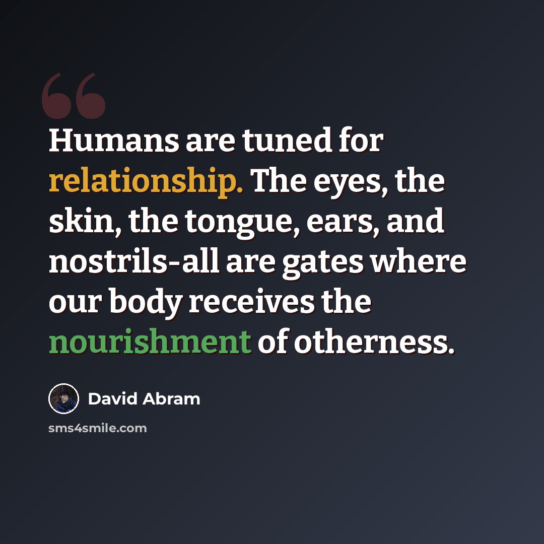 “Humans are tuned for relationship. The eyes, the skin, the tongue, ears, and nostrils-all are gates where our body receives the nourishment of otherness.” quote by David Abram
