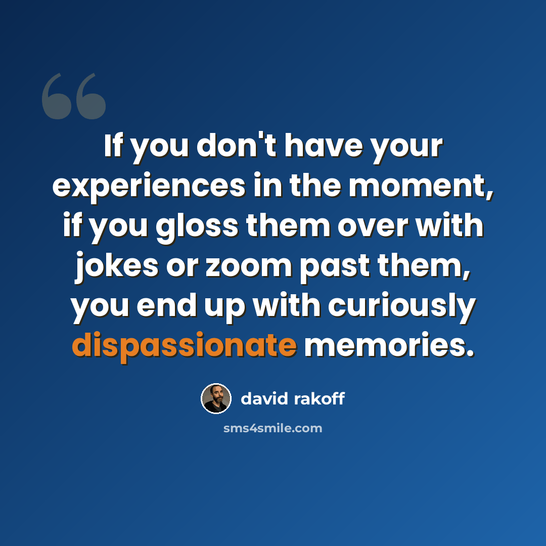 “If you don't have your experiences in the moment, if you gloss them over with jokes or zoom past them, you end up with curiously dispassionate memories.” quote by David Rakoff