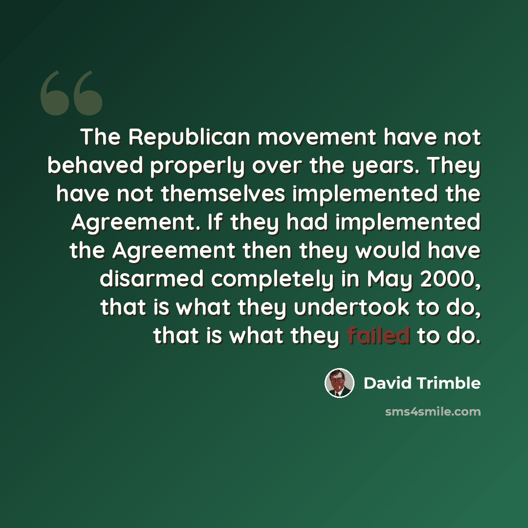 “The Republican movement have not behaved properly over the years. They have not themselves implemented the Agreement. If they had implemented the Agreement then they would have disarmed completely in May 2000, that is what they undertook to do, that is what they failed to do.” quote by David Trimble
