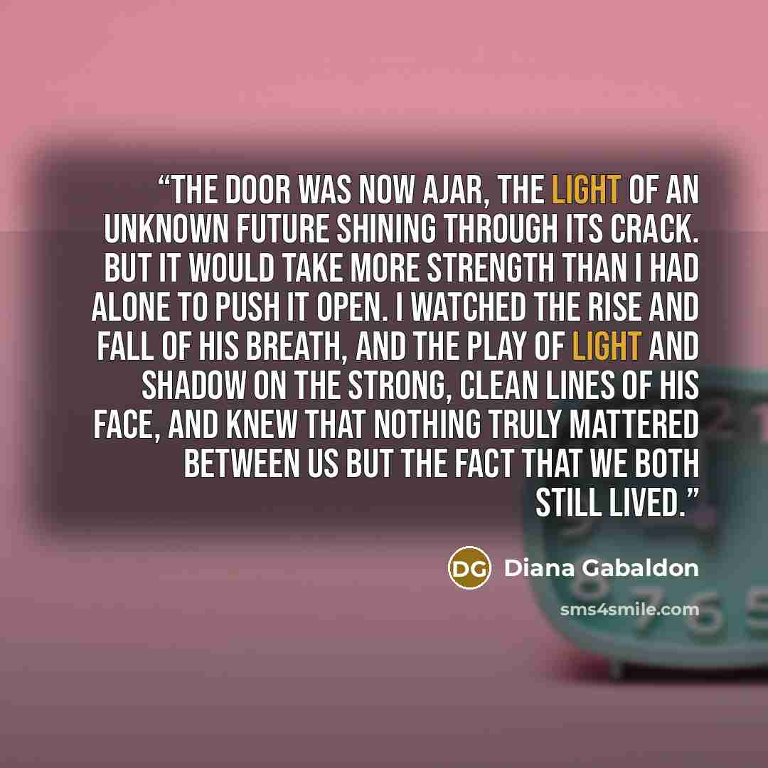 “The door was now ajar, the light of an unknown future shining through its crack. But it would take more strength than I had alone to push it open. I watched the rise and fall of his breath, and the play of light and shadow on the strong, clean lines of his face, and knew that nothing truly…” quote by Diana Gabaldon