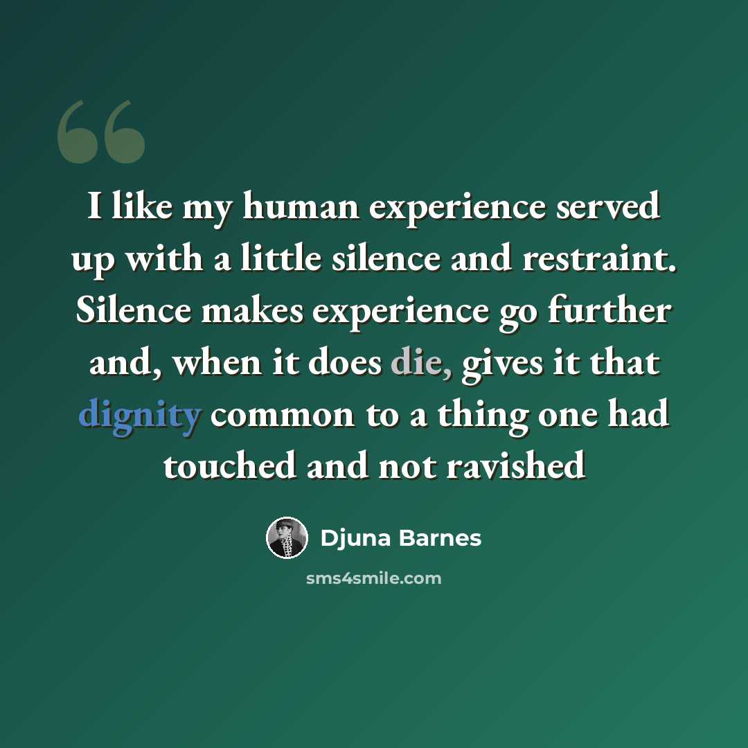 “I like my human experience served up with a little silence and restraint. Silence makes experience go further and, when it does die, gives it that dignity common to a thing one had touched and not ravished” quote by Djuna Barnes