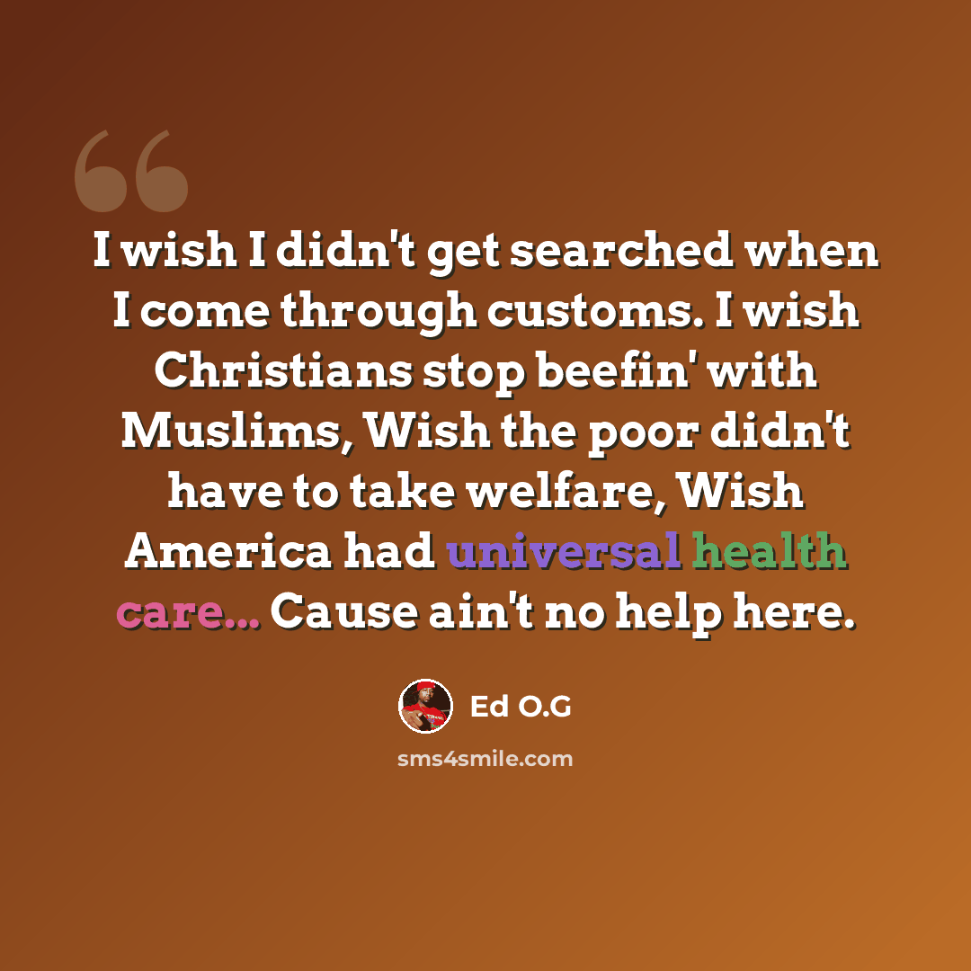 “I wish I didn't get searched when I come through customs. I wish Christians stop beefin' with Muslims, Wish the poor didn't have to take welfare, Wish America had universal health care... Cause ain't no help here.” quote by Ed O.G