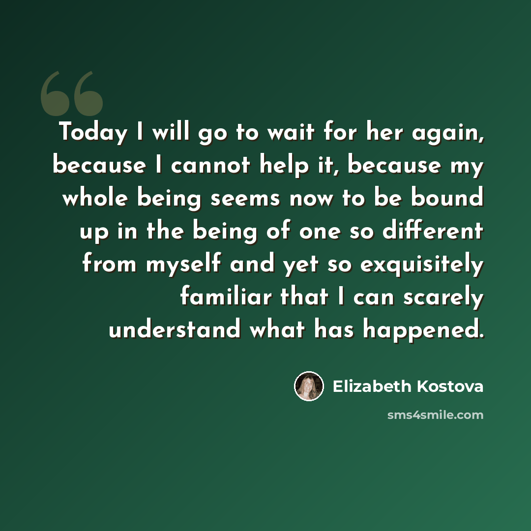 “Today I will go to wait for her again, because I cannot help it, because my whole being seems now to be bound up in the being of one so different from myself and yet so exquisitely familiar that I can scarely understand what has happened.” quote by Elizabeth Kostova