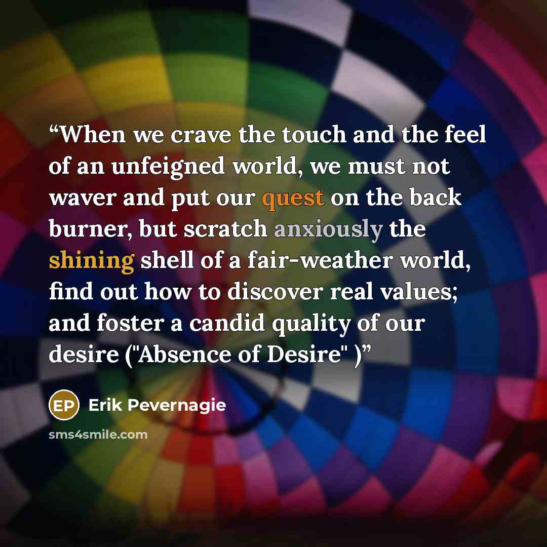 “When we crave the touch and the feel of an unfeigned world, we must not waver and put our quest on the back burner, but scratch anxiously the shining shell of a fair-weather world, find out how to discover real values; and foster a candid quality of our desire ("Absence of Desire" )” quote by Erik Pevernagie