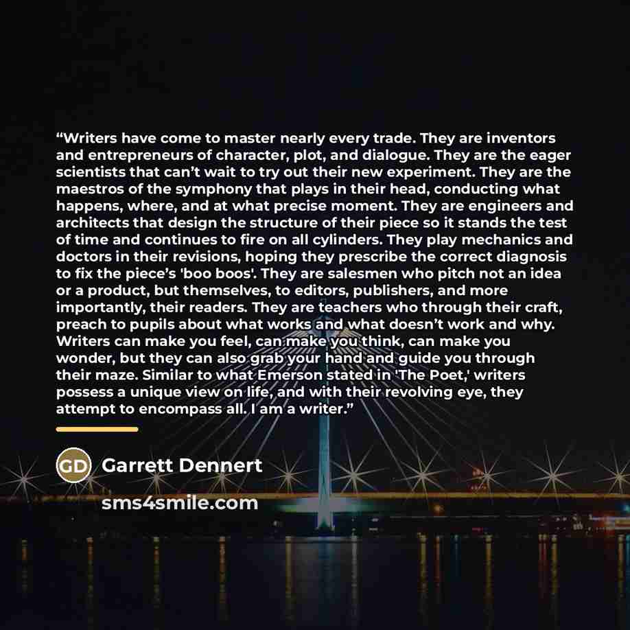 “Writers have come to master nearly every trade. They are inventors and entrepreneurs of character, plot, and dialogue. They are the eager scientists that can’t wait to try out their new experiment. They are the maestros of the symphony that plays in their head, conducting what happens, where, and…” quote by Garrett Dennert