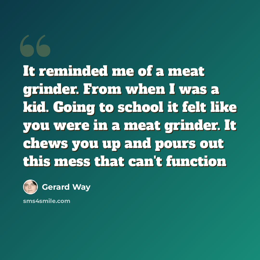 “It reminded me of a meat grinder. From when I was a kid. Going to school it felt like you were in a meat grinder. It chews you up and pours out this mess that can't function” quote by Gerard Way