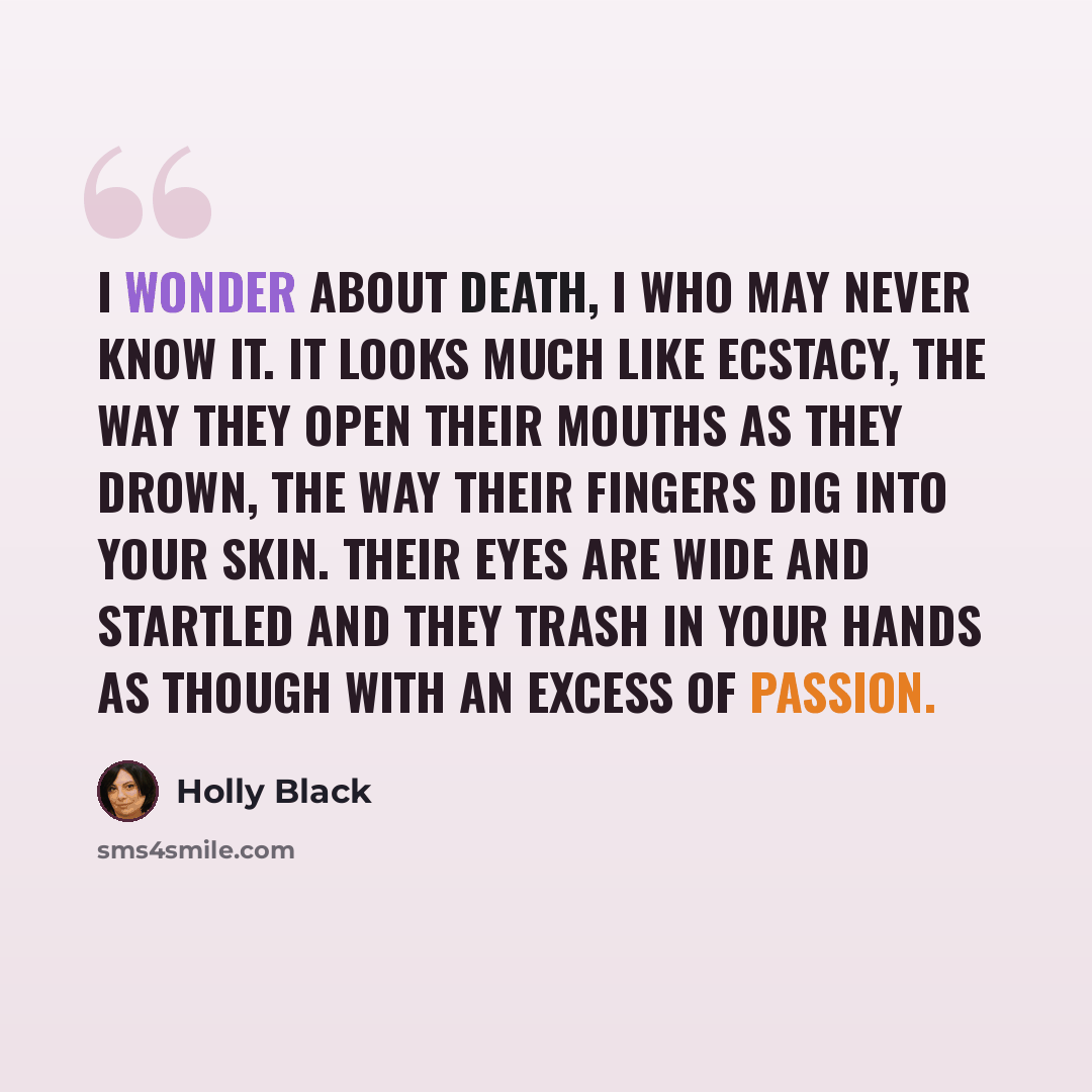 “I wonder about death, I who may never know it. It looks much like ecstacy, the way they open their mouths as they drown, the way their fingers dig into your skin. Their eyes are wide and startled and they trash in your hands as though with an excess of passion.” quote by Holly Black