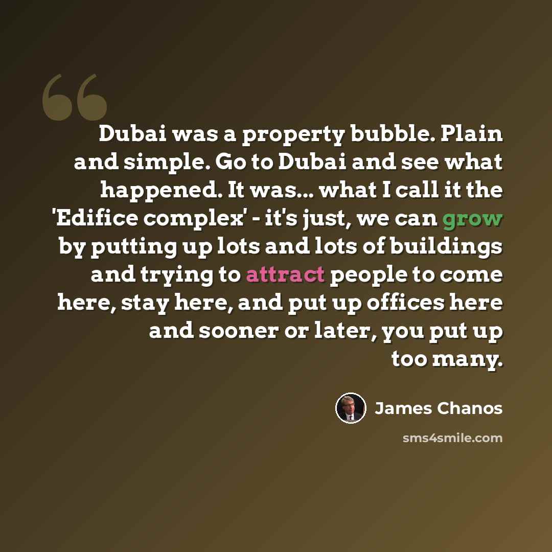 “Dubai was a property bubble. Plain and simple. Go to Dubai and see what happened. It was... what I call it the 'Edifice complex' - it's just, we can grow by putting up lots and lots of buildings and trying to attract people to come here, stay here, and put up offices here and sooner or later, you…” quote by James Chanos