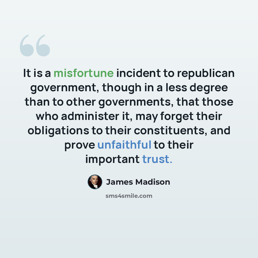 “It is a misfortune incident to republican government, though in a less degree than to other governments, that those who administer it, may forget their obligations to their constituents, and prove unfaithful to their important trust.” quote by James Madison