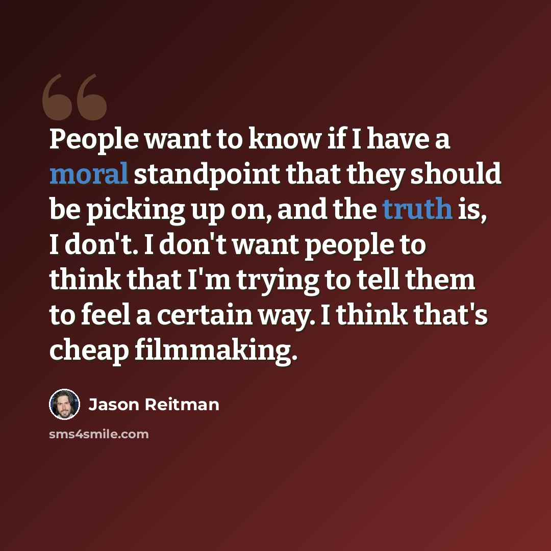 “People want to know if I have a moral standpoint that they should be picking up on, and the truth is, I don't. I don't want people to think that I'm trying to tell them to feel a certain way. I think that's cheap filmmaking.” quote by Jason Reitman