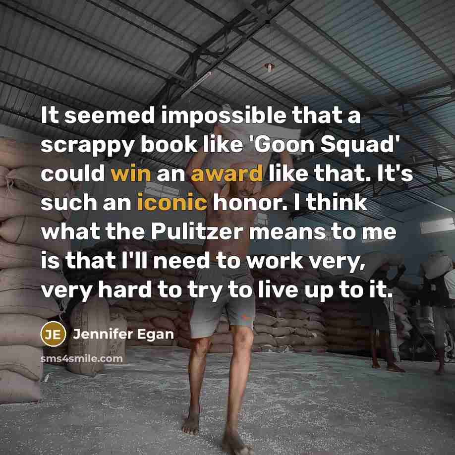 “It seemed impossible that a scrappy book like 'Goon Squad' could win an award like that. It's such an iconic honor. I think what the Pulitzer means to me is that I'll need to work very, very hard to try to live up to it.” quote by Jennifer Egan