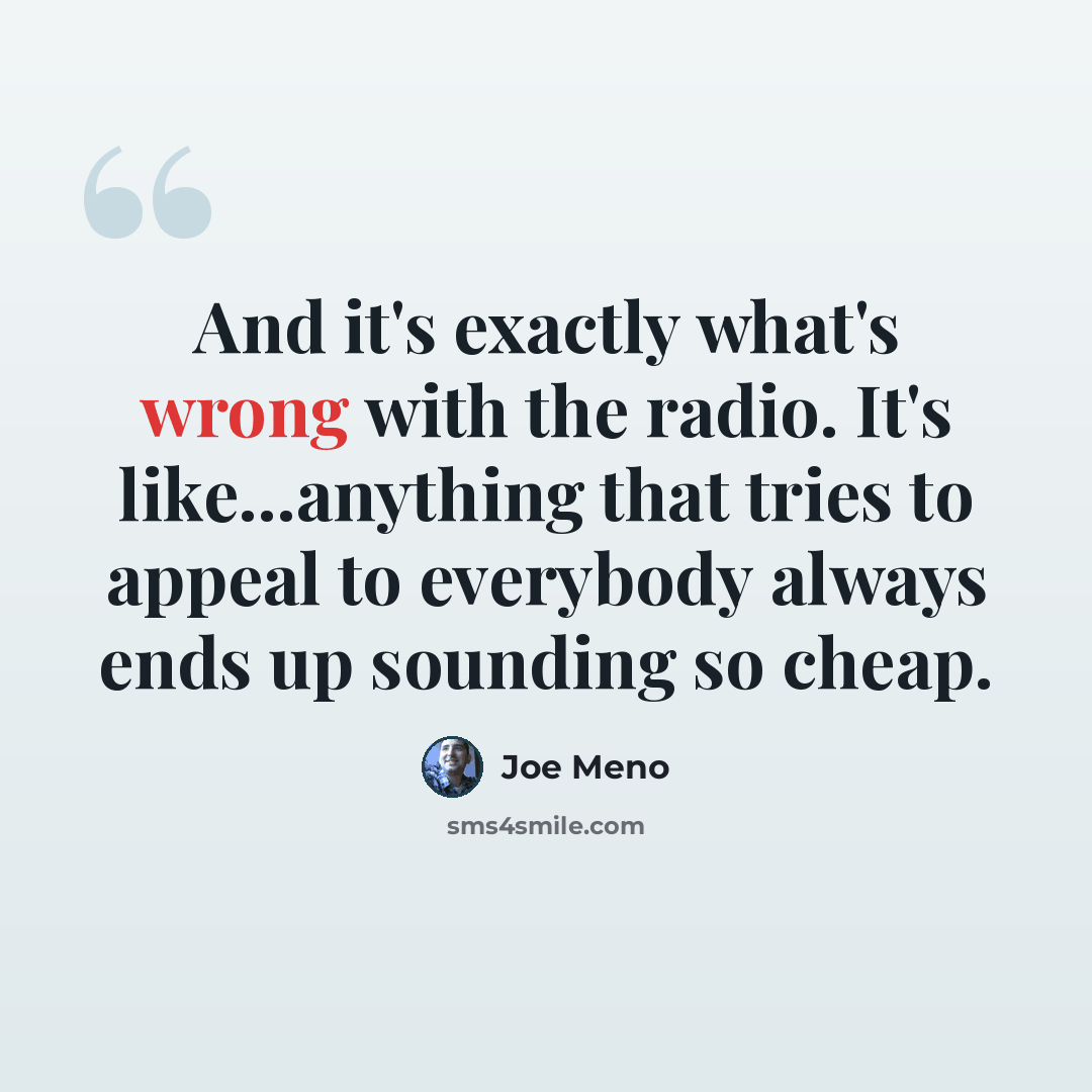 “And it's exactly what's wrong with the radio. It's like...anything that tries to appeal to everybody always ends up sounding so cheap.” quote by Joe Meno