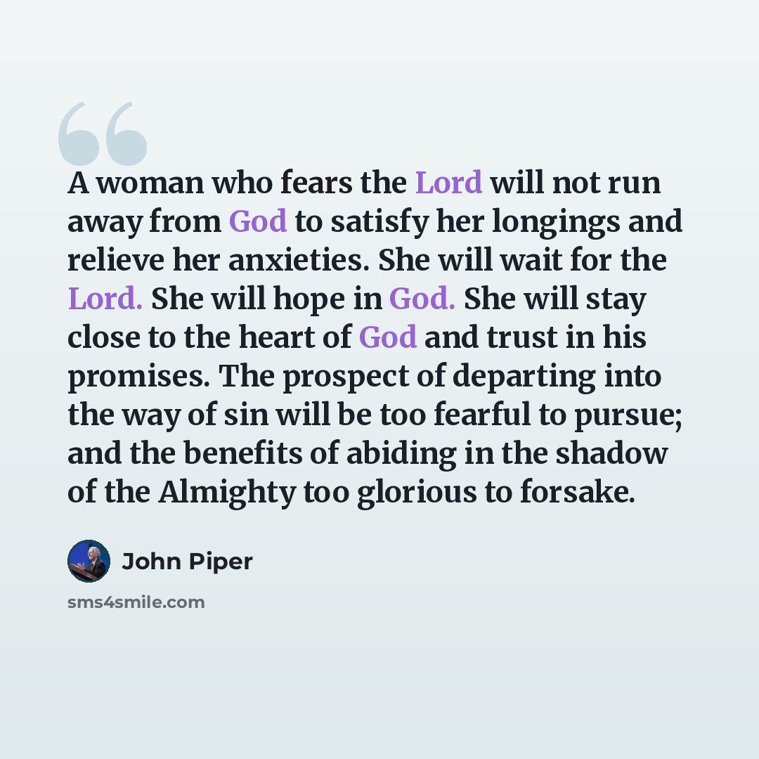 “A woman who fears the Lord will not run away from God to satisfy her longings and relieve her anxieties. She will wait for the Lord. She will hope in God. She will stay close to the heart of God and trust in his promises. The prospect of departing into the way of sin will be too fearful to pursue…” quote by John Piper