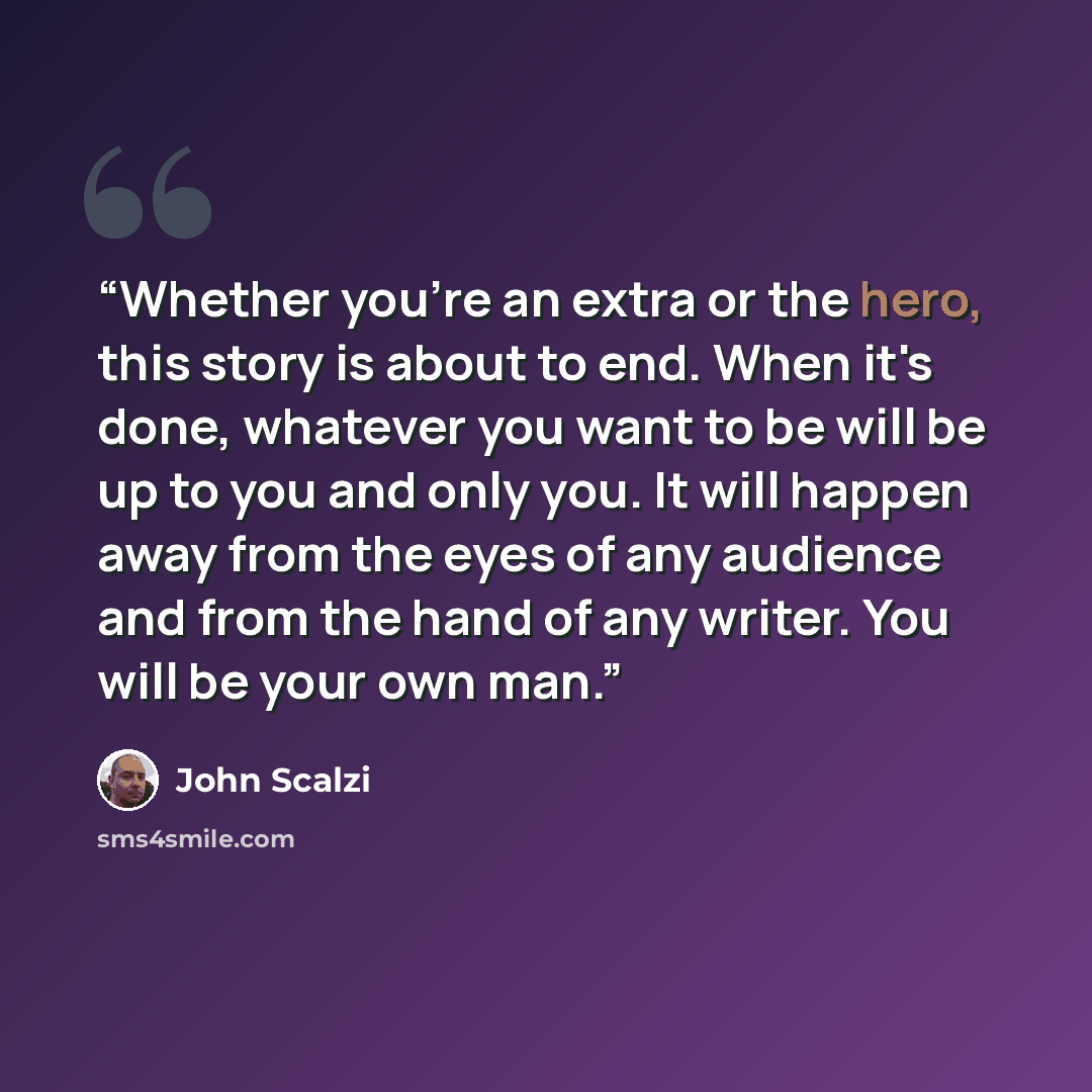 “Whether you're an extra or the hero, this story is about to end. When it's done, whatever you want to be will be up to you and only you. It will happen away from the eyes of any audience and from the hand of any writer. You will be your own man.” quote by John Scalzi