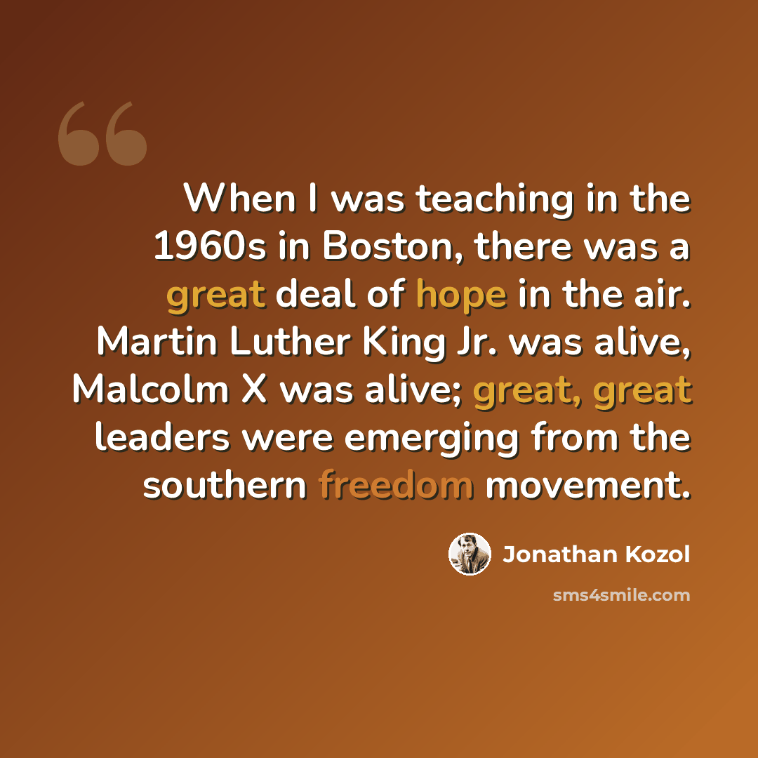 “When I was teaching in the 1960s in Boston, there was a great deal of hope in the air. Martin Luther King Jr. was alive, Malcolm X was alive; great, great leaders were emerging from the southern freedom movement.” quote by Jonathan Kozol