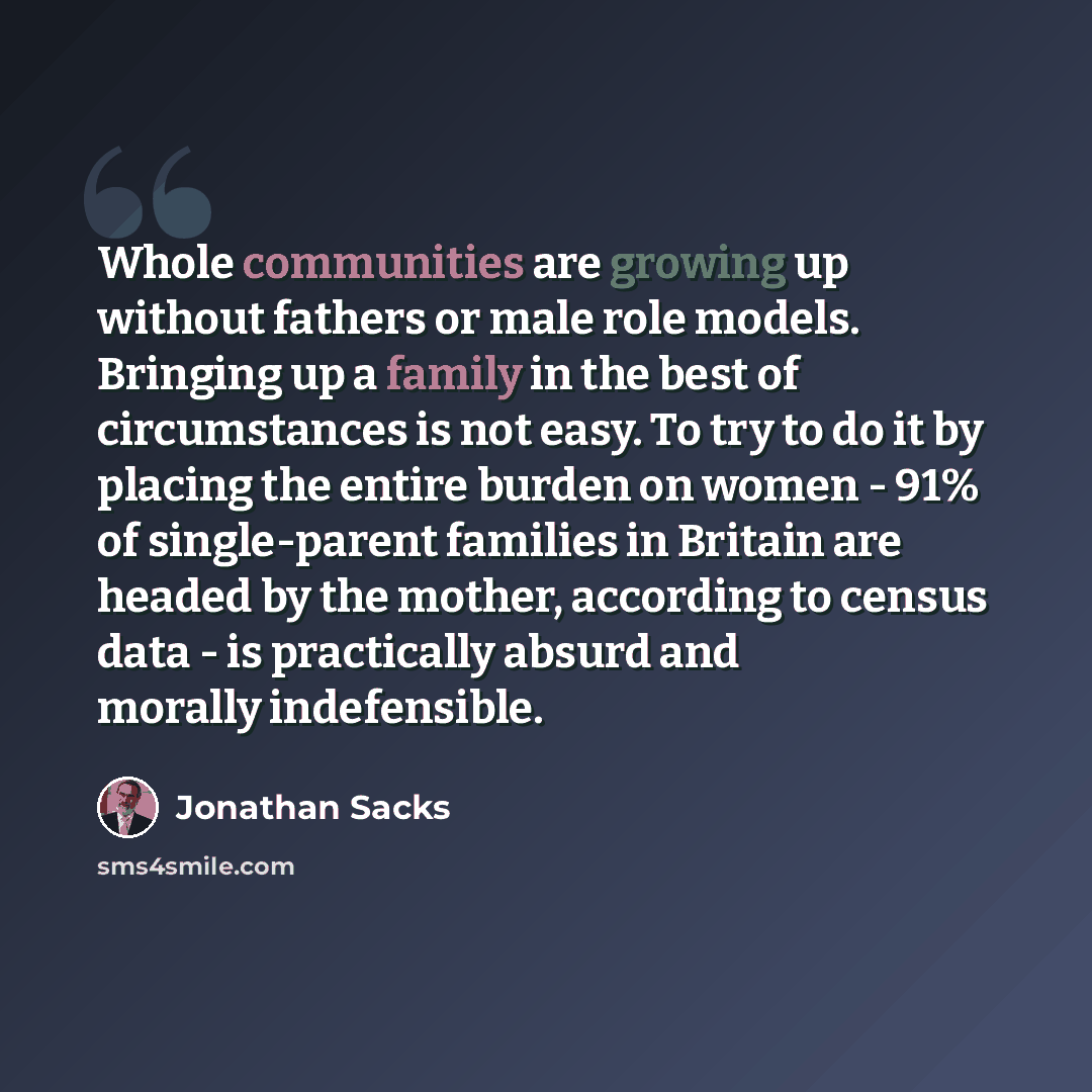 “Whole communities are growing up without fathers or male role models. Bringing up a family in the best of circumstances is not easy. To try to do it by placing the entire burden on women - 91% of single-parent families in Britain are headed by the mother, according to census data - is practically…” quote by Jonathan Sacks