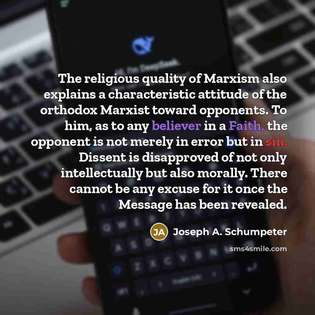 “The religious quality of Marxism also explains a characteristic attitude of the orthodox Marxist toward opponents. To him, as to any believer in a Faith, the opponent is not merely in error but in sin. Dissent is disapproved of not only intellectually but also morally. There cannot be any excuse…” quote by Joseph A. Schumpeter