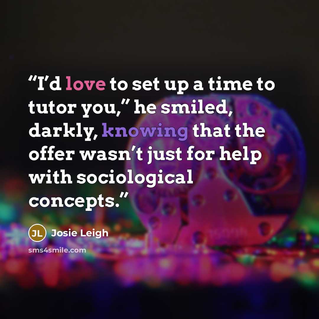 “I’d love to set up a time to tutor you,” he smiled, darkly, knowing that the offer wasn’t just for help with sociological concepts.” quote by Josie Leigh