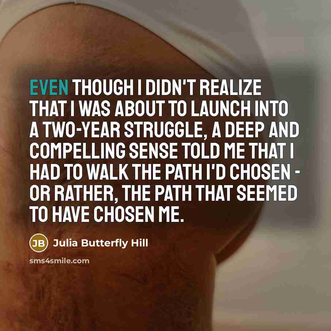 “Even though I didn't realize that I was about to launch into a two-year struggle, a deep and compelling sense told me that I had to walk the path I'd chosen - or rather, the path that seemed to have chosen me.” quote by Julia Butterfly Hill