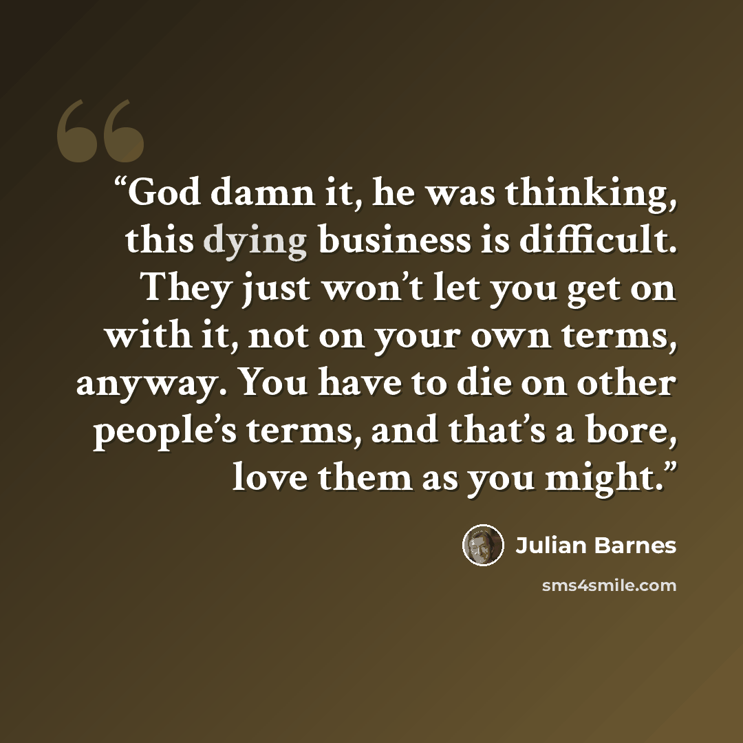“God damn it, he was thinking, this dying business is difficult. They just won’t let you get on with it, not on your own terms, anyway. You have to die on other people’s terms, and that’s a bore, love them as you might.” quote by Julian Barnes