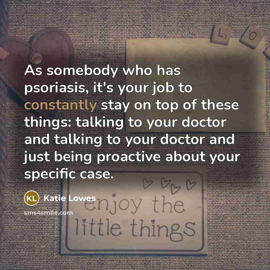 “As somebody who has psoriasis, it's your job to constantly stay on top of these things: talking to your doctor and talking to your doctor and just being proactive about your specific case.” quote by Katie Lowes