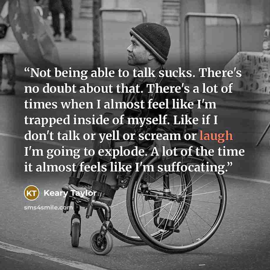 “Not being able to talk sucks. There's no doubt about that. There's a lot of times when I almost feel like I'm trapped inside of myself. Like if I don't talk or yell or scream or laugh I'm going to explode. A lot of the time it almost feels like I'm suffocating.” quote by Keary Taylor