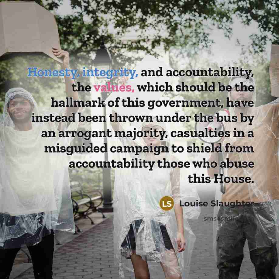 “Honesty, integrity, and accountability, the values, which should be the hallmark of this government, have instead been thrown under the bus by an arrogant majority, casualties in a misguided campaign to shield from accountability those who abuse this House.” quote by Louise Slaughter