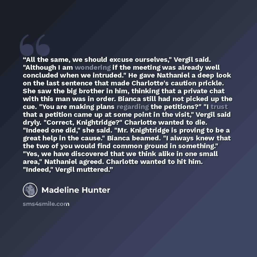 “All the same, we should excuse ourselves," Vergil said. "Although I am wondering if the meeting was already well concluded when we intruded." He gave Nathaniel a deep look on the last sentence that made Charlotte's caution prickle. She saw the big brother in him, thinking that a private chat with…” quote by Madeline Hunter