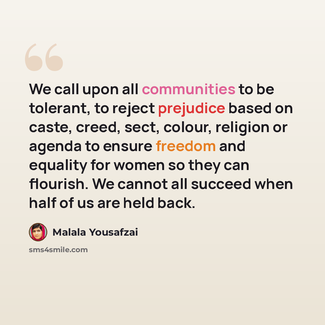 “We call upon all communities to be tolerant, to reject prejudice based on caste, creed, sect, colour, religion or agenda to ensure freedom and equality for women so they can flourish. We cannot all succeed when half of us are held back.” quote by Malala Yousafzai