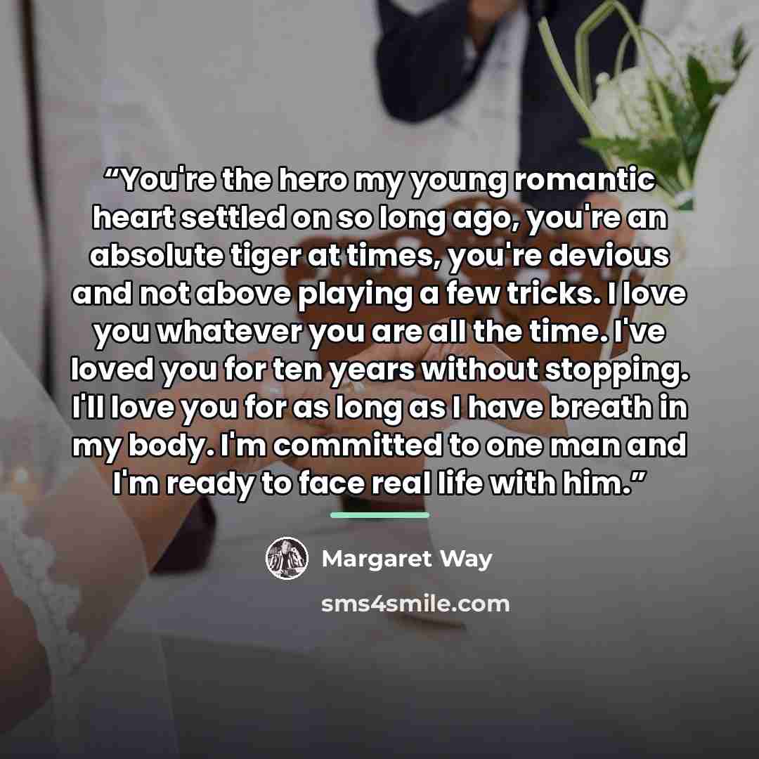 “You're the hero my young romantic heart settled on so long ago, you're an absolute tiger at times, you're devious and not above playing a few tricks. I love you whatever you are all the time. I've loved you for ten years without stopping. I'll love you for as long as I have breath in my body. I'm…” quote by Margaret Way