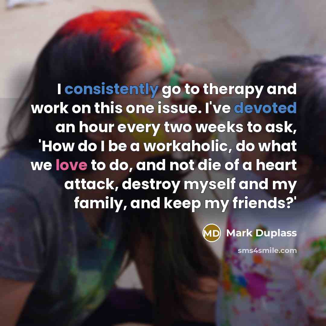 “I consistently go to therapy and work on this one issue. I've devoted an hour every two weeks to ask, 'How do I be a workaholic, do what we love to do, and not die of a heart attack, destroy myself and my family, and keep my friends?'” quote by Mark Duplass