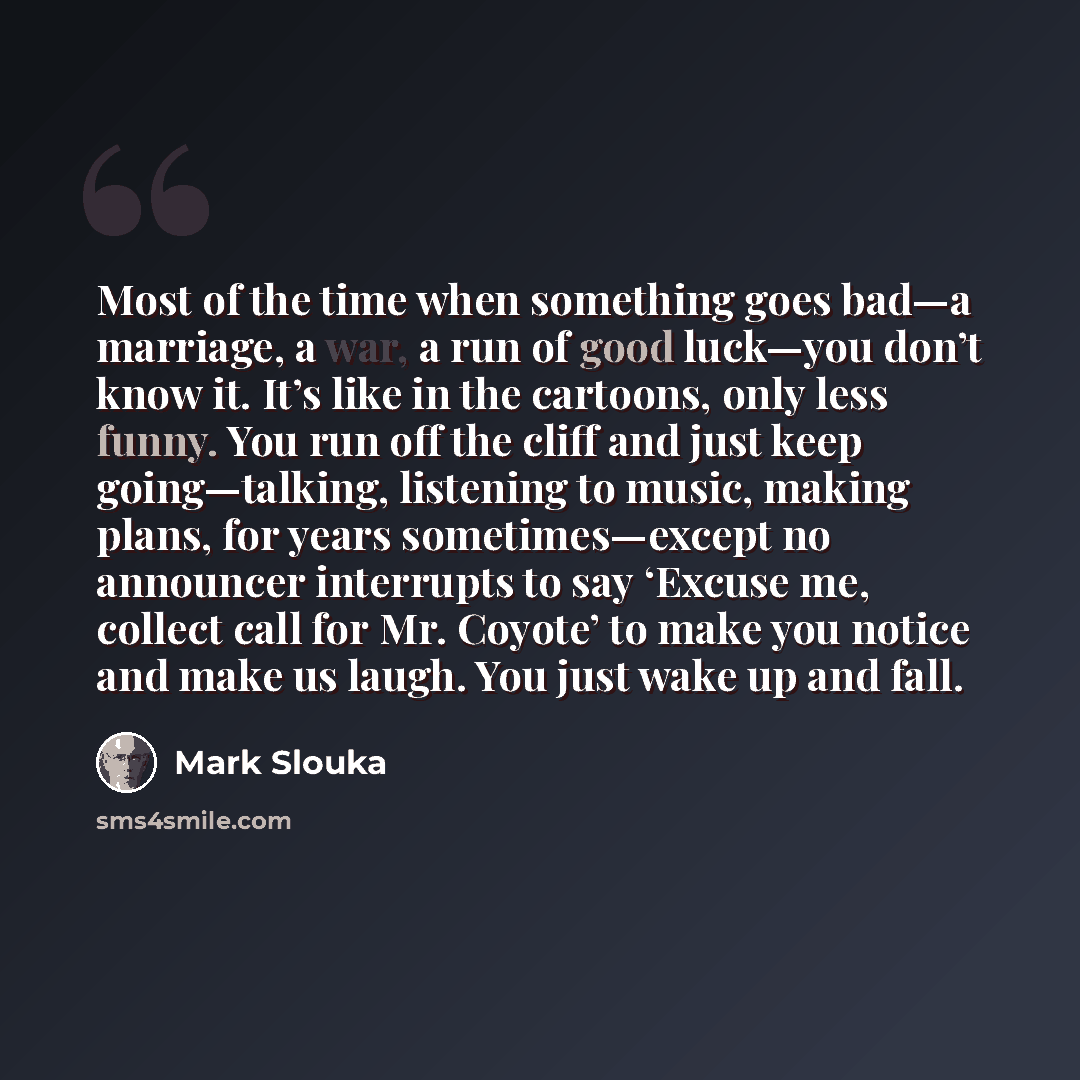 “Most of the time when something goes bad—a marriage, a war, a run of good luck—you don’t know it. It’s like in the cartoons, only less funny. You run off the cliff and just keep going—talking, listening to music, making plans, for years sometimes—except no announcer interrupts to say ‘Excuse me…” quote by Mark Slouka