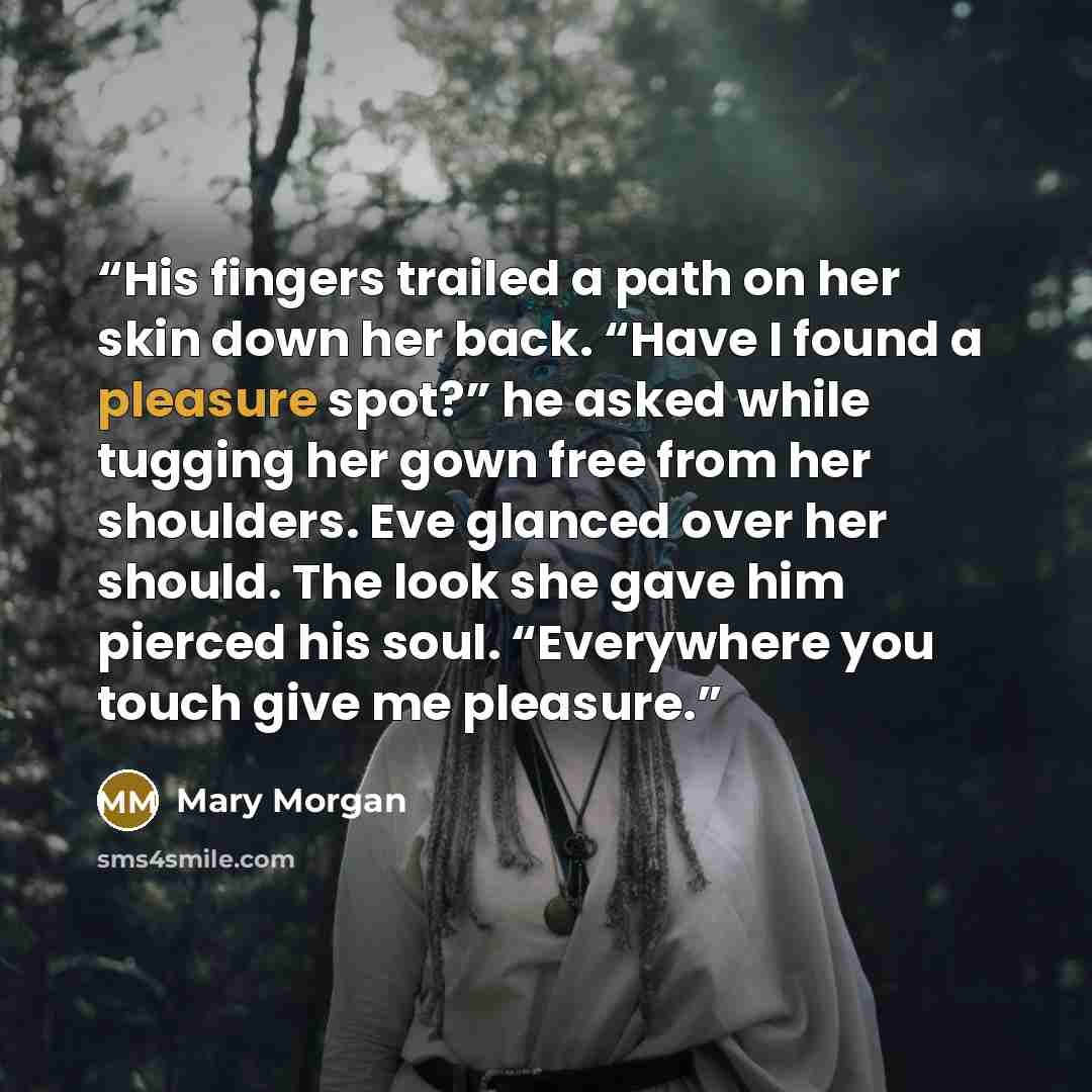 “His fingers trailed a path on her skin down her back. “Have I found a pleasure spot?” he asked while tugging her gown free from her shoulders. Eve glanced over her should. The look she gave him pierced his soul. “Everywhere you touch give me pleasure.” quote by Mary Morgan
