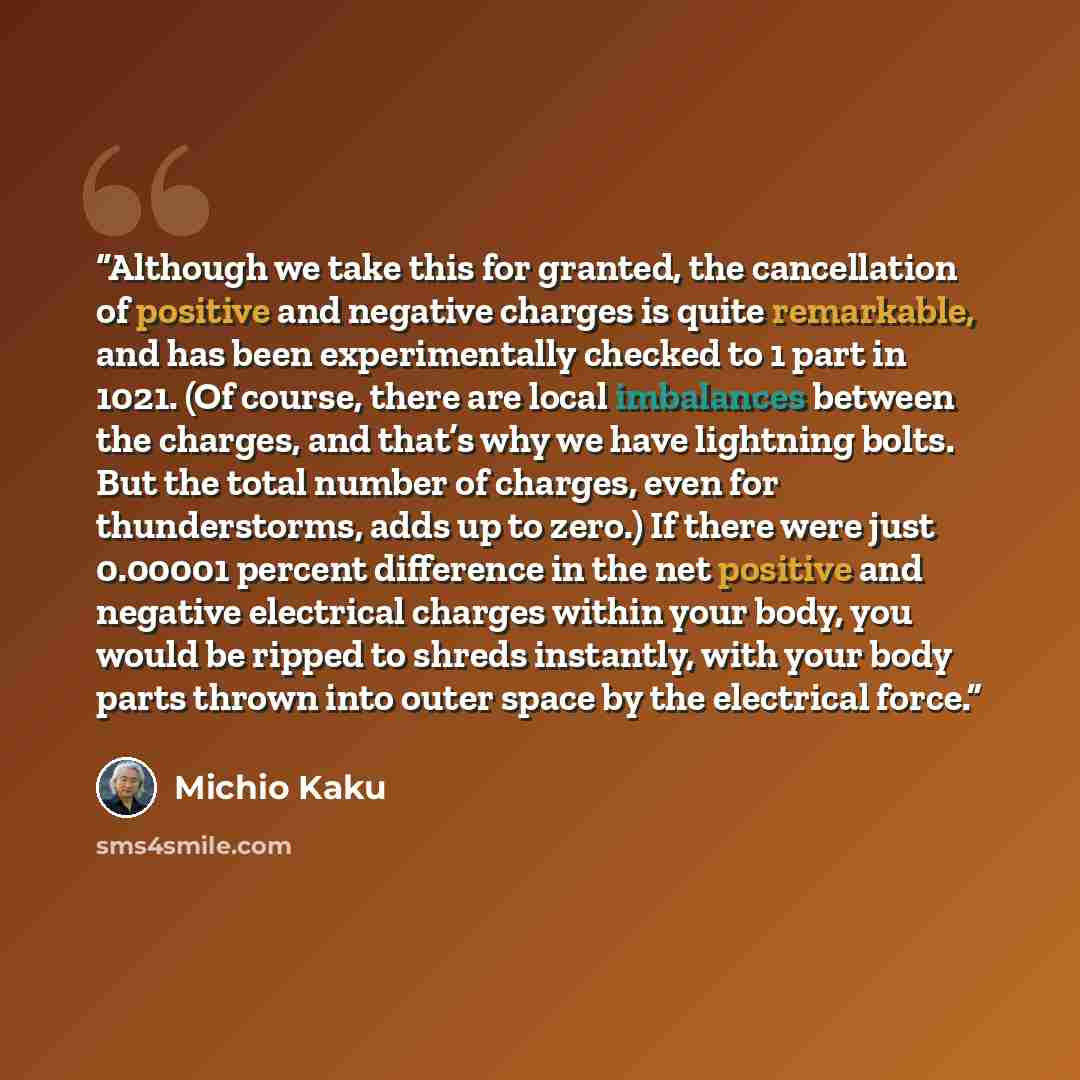 “Although we take this for granted, the cancellation of positive and negative charges is quite remarkable, and has been experimentally checked to 1 part in 1021. (Of course, there are local imbalances between the charges, and that’s why we have lightning bolts. But the total number of charges, even…” quote by Michio Kaku