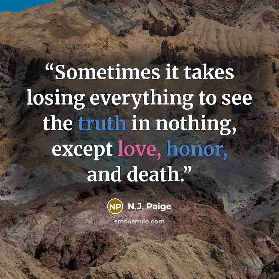 “Sometimes it takes losing everything to see the truth in nothing, except love, honor, and death.” quote by N.J. Paige