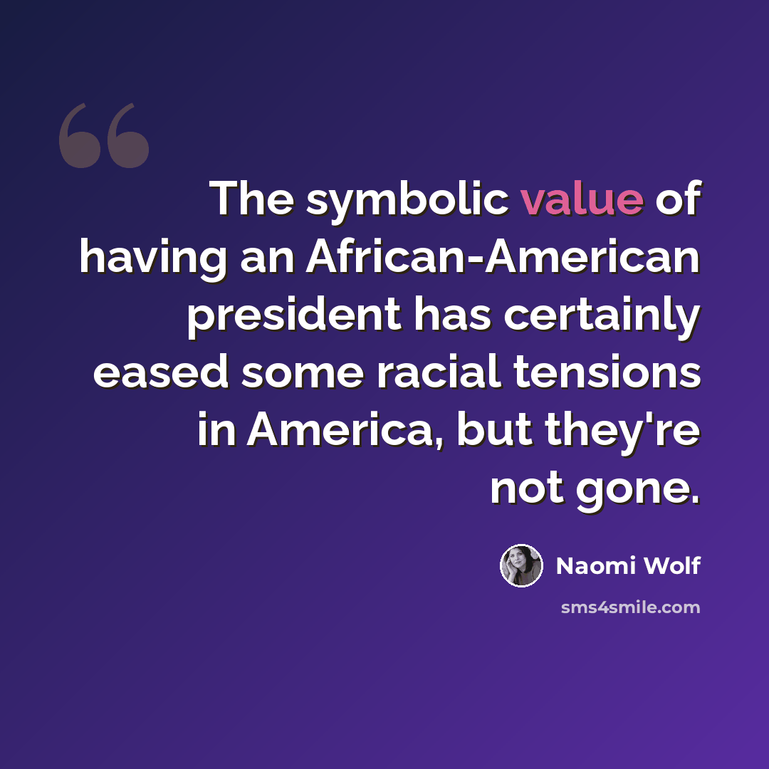 “The symbolic value of having an African-American president has certainly eased some racial tensions in America, but they're not gone.” quote by Naomi Wolf