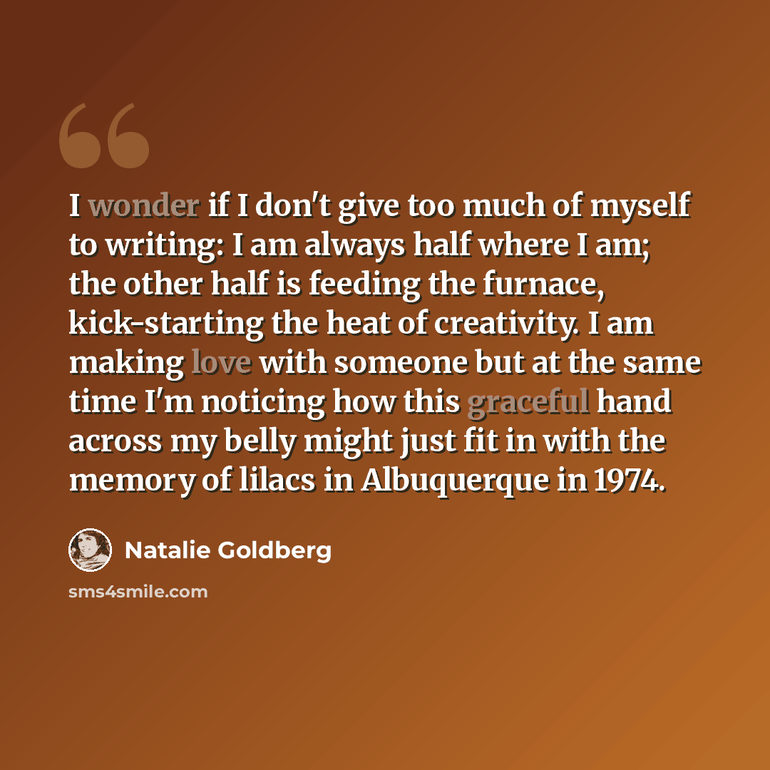 “I wonder if I don't give too much of myself to writing: I am always half where I am; the other half is feeding the furnace, kick-starting the heat of creativity. I am making love with someone but at the same time I'm noticing how this graceful hand across my belly might just fit in with the memory…” quote by Natalie Goldberg