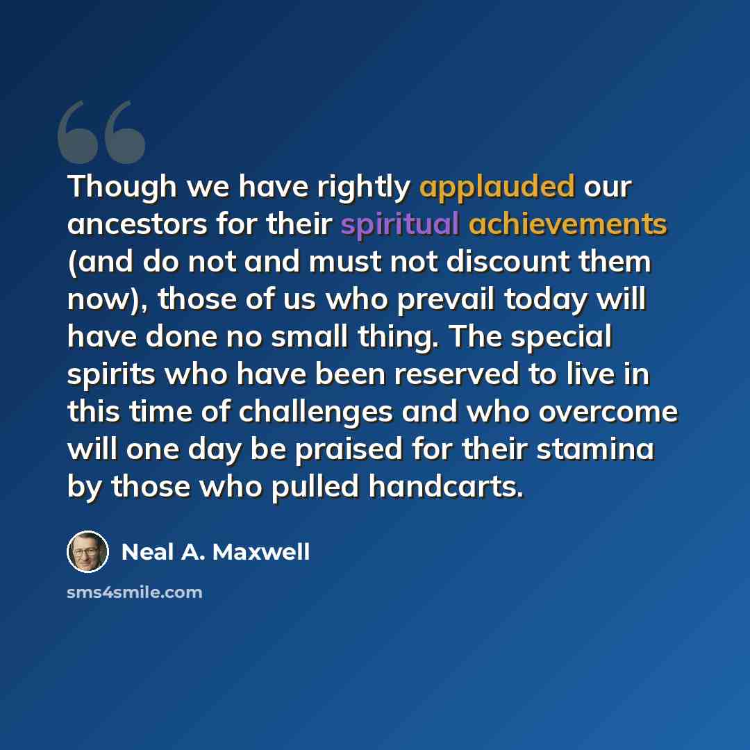 “Though we have rightly applauded our ancestors for their spiritual achievements (and do not and must not discount them now), those of us who prevail today will have done no small thing. The special spirits who have been reserved to live in this time of challenges and who overcome will one day be…” quote by Neal A. Maxwell
