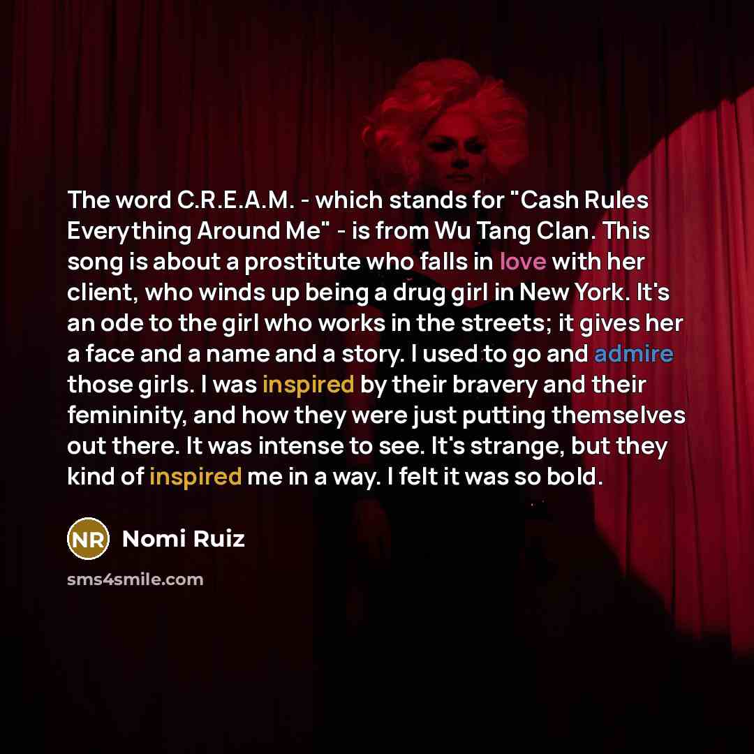 “The word C.R.E.A.M. - which stands for "Cash Rules Everything Around Me" - is from Wu Tang Clan. This song is about a prostitute who falls in love with her client, who winds up being a drug girl in New York. It's an ode to the girl who works in the streets; it gives her a face and a name and a…” quote by Nomi Ruiz