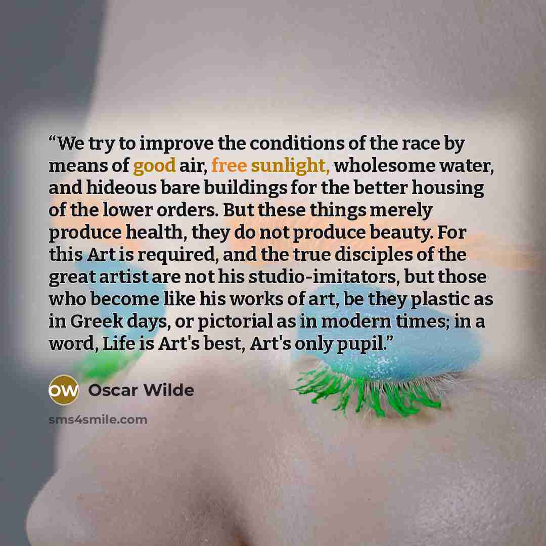 “We try to improve the conditions of the race by means of good air, free sunlight, wholesome water, and hideous bare buildings for the better housing of the lower orders. But these things merely produce health, they do not produce beauty. For this Art is required, and the true disciples of the…” quote by Oscar Wilde