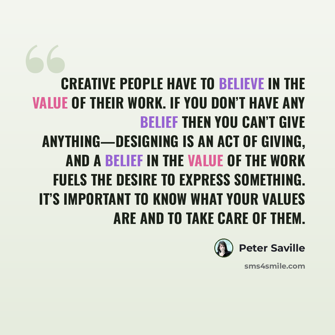 “Creative people have to believe in the value of their work. If you don’t have any belief then you can’t give anything—designing is an act of giving, and a belief in the value of the work fuels the desire to express something. It’s important to know what your values are and to take care of them.” quote by Peter Saville