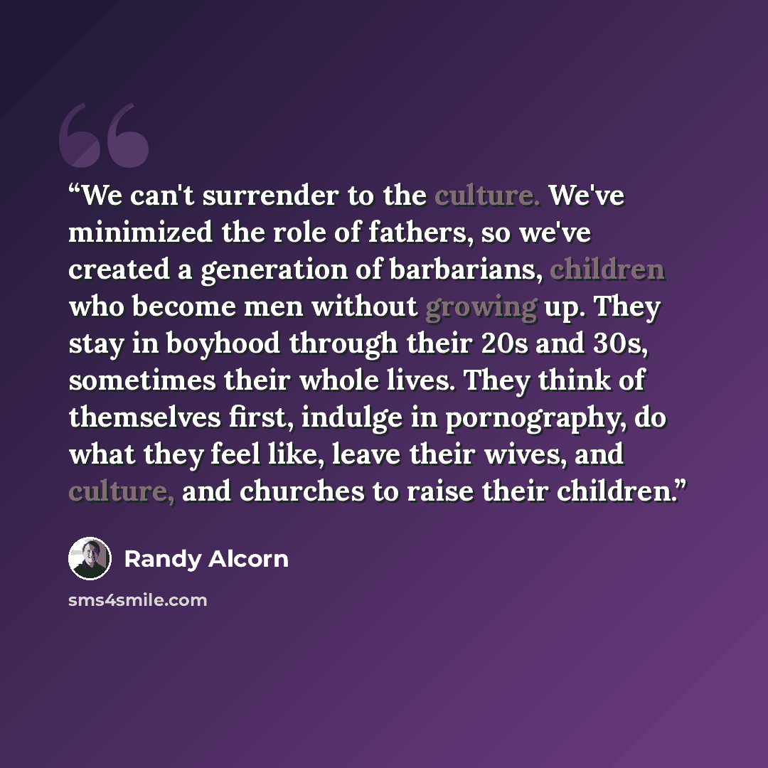“We can't surrender to the culture. We've minimized the role of fathers, so we've created a generation of barbarians, children who become men without growing up. They stay in boyhood through their 20s and 30s, sometimes their whole lives. They think of themselves first, indulge in pornography, do…” quote by Randy Alcorn