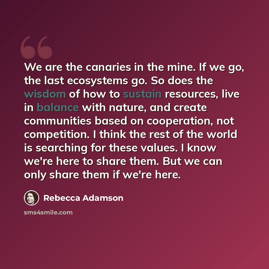 “We are the canaries in the mine. If we go, the last ecosystems go. So does the wisdom of how to sustain resources, live in balance with nature, and create communities based on cooperation, not competition. I think the rest of the world is searching for these values. I know we're here to share…” quote by Rebecca Adamson