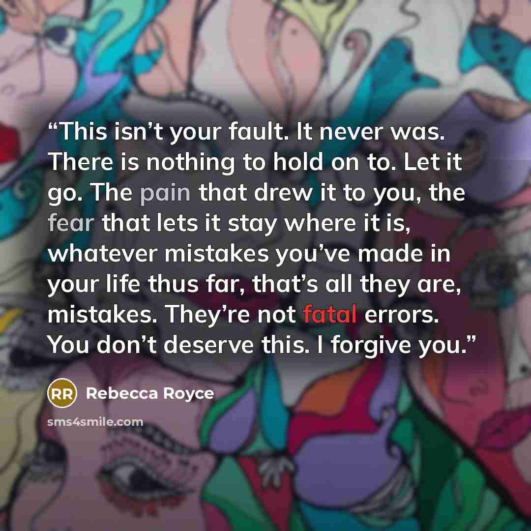 “This isn’t your fault. It never was. There is nothing to hold on to. Let it go. The pain that drew it to you, the fear that lets it stay where it is, whatever mistakes you’ve made in your life thus far, that’s all they are, mistakes. They’re not fatal errors. You don’t deserve this. I forgive you.” quote by Rebecca Royce