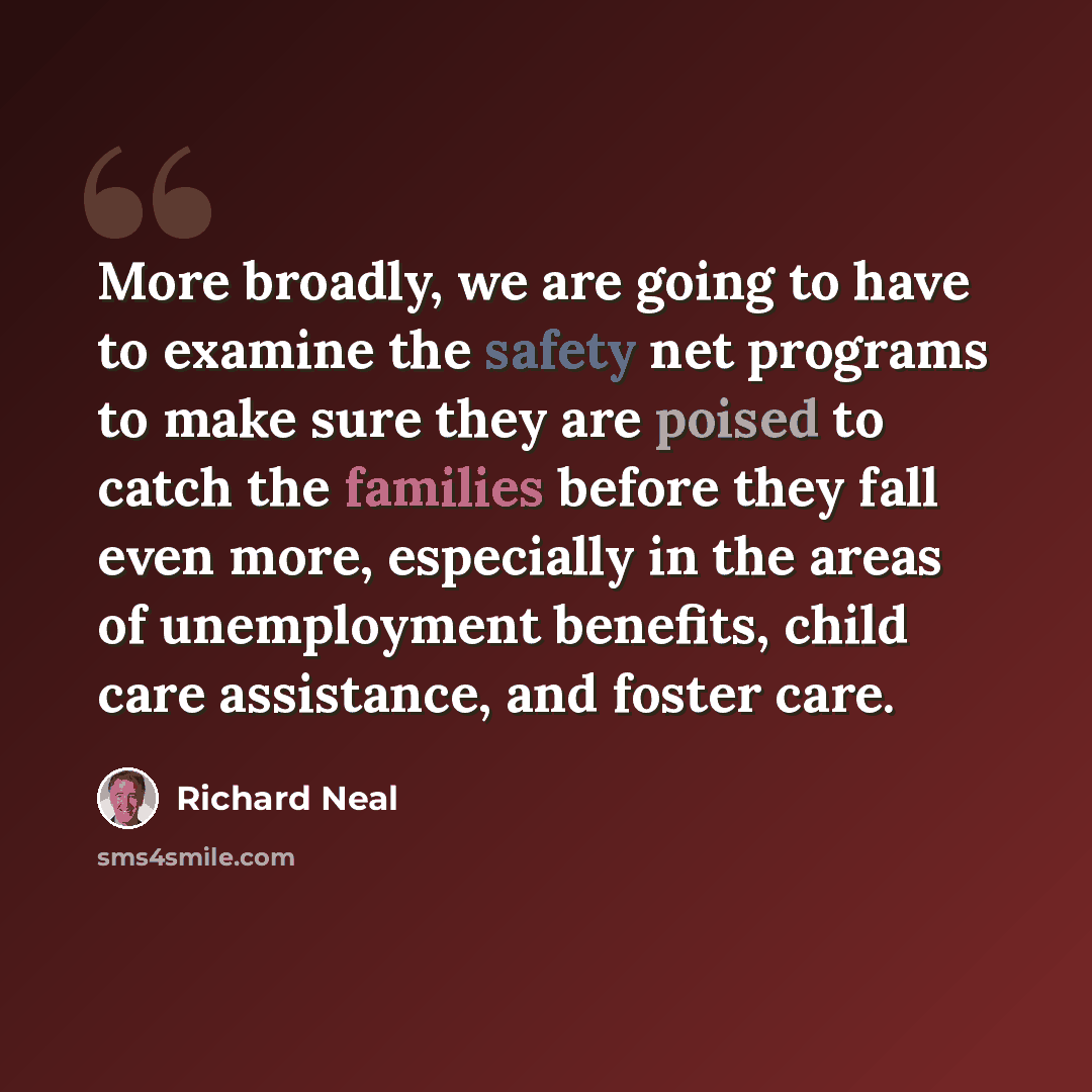 “More broadly, we are going to have to examine the safety net programs to make sure they are poised to catch the families before they fall even more, especially in the areas of unemployment benefits, child care assistance, and foster care.” quote by Richard Neal