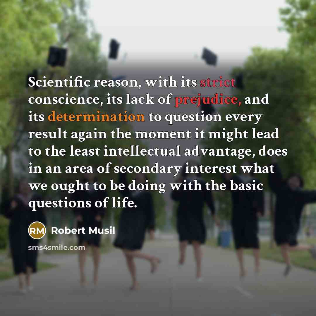 “Scientific reason, with its strict conscience, its lack of prejudice, and its determination to question every result again the moment it might lead to the least intellectual advantage, does in an area of secondary interest what we ought to be doing with the basic questions of life.” quote by Robert Musil