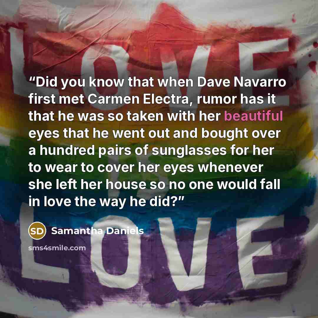 “Did you know that when Dave Navarro first met Carmen Electra, rumor has it that he was so taken with her beautiful eyes that he went out and bought over a hundred pairs of sunglasses for her to wear to cover her eyes whenever she left her house so no one would fall in love the way he did?” quote by Samantha Daniels