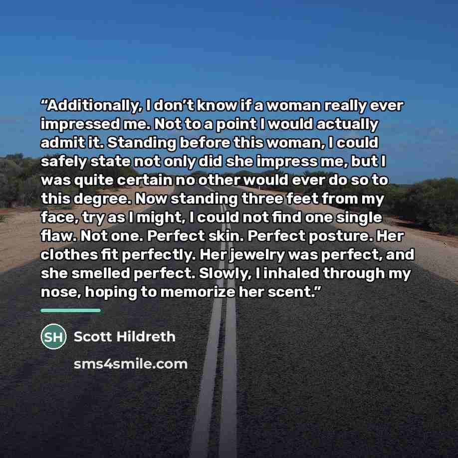 “Additionally, I don’t know if a woman really ever impressed me. Not to a point I would actually admit it. Standing before this woman, I could safely state not only did she impress me, but I was quite certain no other would ever do so to this degree. Now standing three feet from my face, try as I…” quote by Scott Hildreth