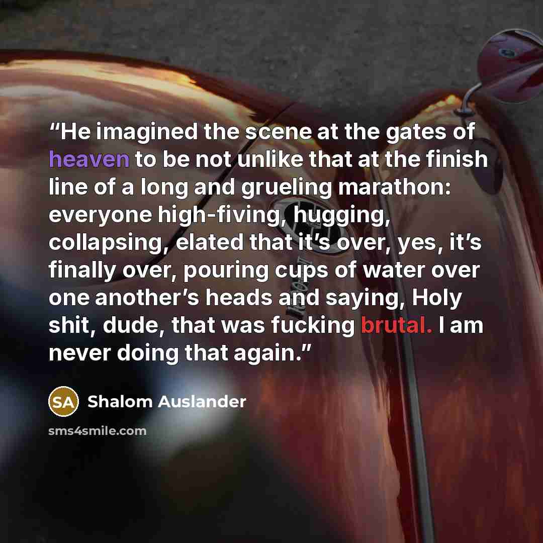 “He imagined the scene at the gates of heaven to be not unlike that at the finish line of a long and grueling marathon: everyone high-fiving, hugging, collapsing, elated that it’s over, yes, it’s finally over, pouring cups of water over one another’s heads and saying, Holy shit, dude, that was…” quote by Shalom Auslander